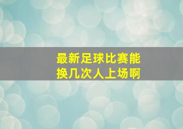 最新足球比赛能换几次人上场啊