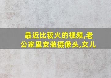 最近比较火的视频,老公家里安装摄像头,女儿