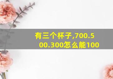 有三个杯子,700.500.300怎么能100