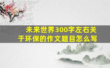 未来世界300字左右关于环保的作文题目怎么写