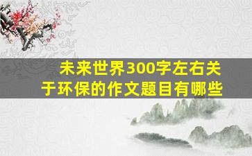 未来世界300字左右关于环保的作文题目有哪些