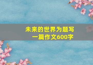 未来的世界为题写一篇作文600字