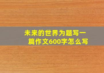 未来的世界为题写一篇作文600字怎么写