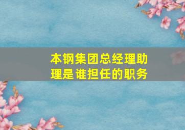 本钢集团总经理助理是谁担任的职务