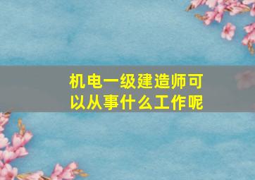 机电一级建造师可以从事什么工作呢