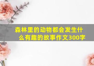 森林里的动物都会发生什么有趣的故事作文300字