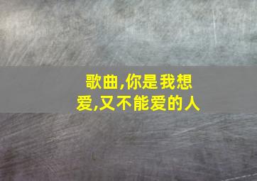 歌曲,你是我想爱,又不能爱的人