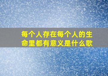 每个人存在每个人的生命里都有意义是什么歌