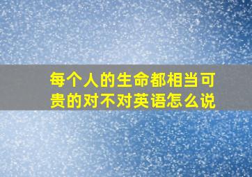 每个人的生命都相当可贵的对不对英语怎么说