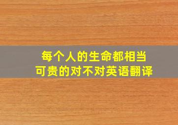 每个人的生命都相当可贵的对不对英语翻译