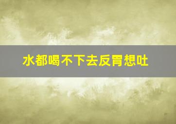 水都喝不下去反胃想吐