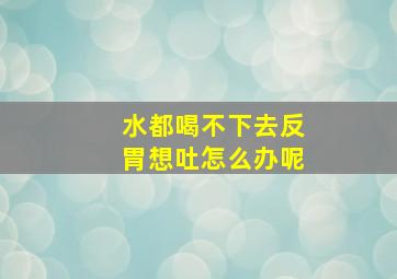 水都喝不下去反胃想吐怎么办呢