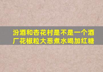 汾酒和杏花村是不是一个酒厂花椒粒大葱煮水喝加红糖