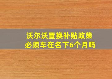 沃尔沃置换补贴政策必须车在名下6个月吗