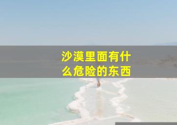 沙漠里面有什么危险的东西