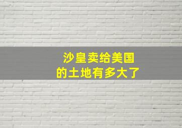 沙皇卖给美国的土地有多大了