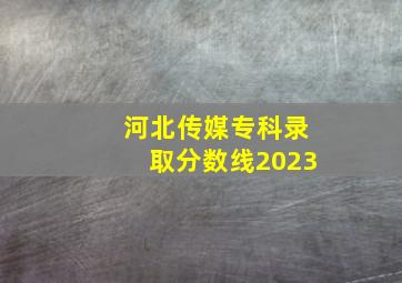 河北传媒专科录取分数线2023