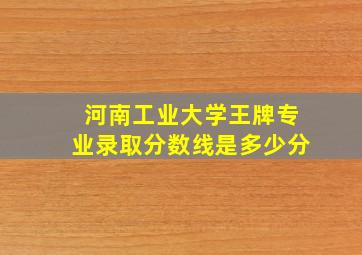 河南工业大学王牌专业录取分数线是多少分