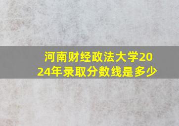 河南财经政法大学2024年录取分数线是多少