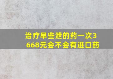 治疗早些泄的药一次3668元会不会有进口药