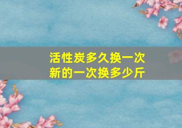 活性炭多久换一次新的一次换多少斤