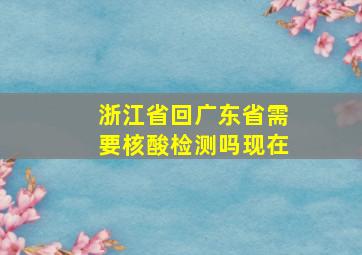 浙江省回广东省需要核酸检测吗现在