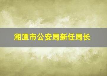 湘潭市公安局新任局长