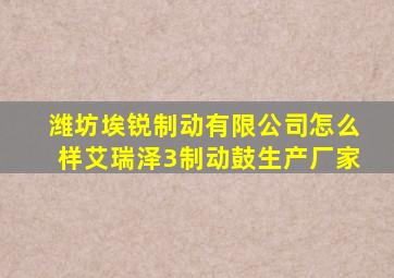 潍坊埃锐制动有限公司怎么样艾瑞泽3制动鼓生产厂家