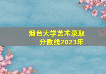 烟台大学艺术录取分数线2023年