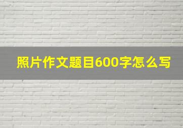 照片作文题目600字怎么写