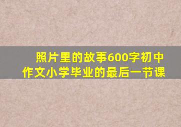 照片里的故事600字初中作文小学毕业的最后一节课