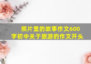 照片里的故事作文600字初中关于旅游的作文开头