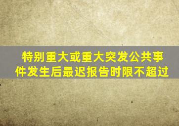 特别重大或重大突发公共事件发生后最迟报告时限不超过