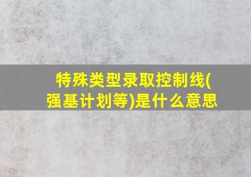 特殊类型录取控制线(强基计划等)是什么意思