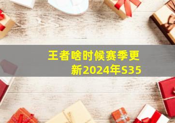 王者啥时候赛季更新2024年S35