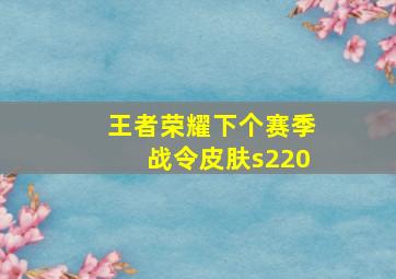 王者荣耀下个赛季战令皮肤s220