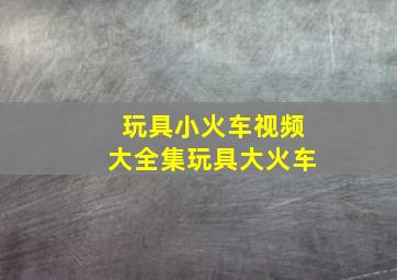 玩具小火车视频大全集玩具大火车