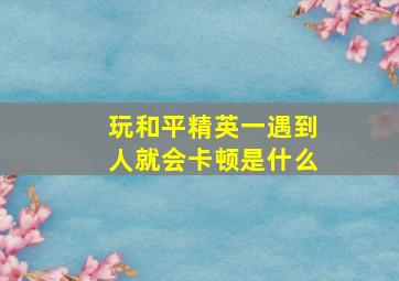 玩和平精英一遇到人就会卡顿是什么