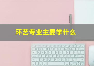 环艺专业主要学什么