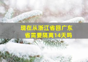 现在从浙江省回广东省需要隔离14天吗