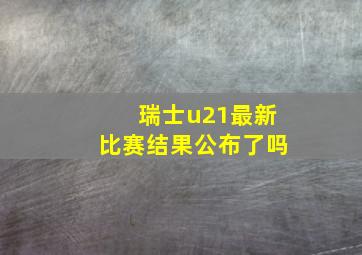 瑞士u21最新比赛结果公布了吗