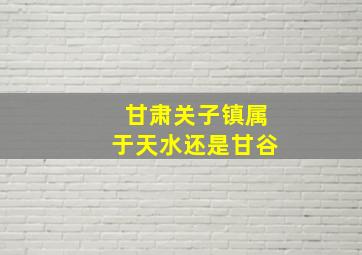 甘肃关子镇属于天水还是甘谷