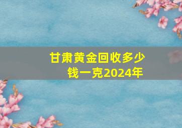 甘肃黄金回收多少钱一克2024年