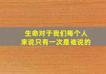 生命对于我们每个人来说只有一次是谁说的