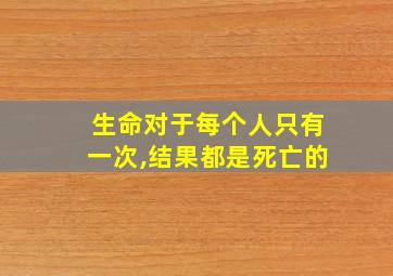 生命对于每个人只有一次,结果都是死亡的