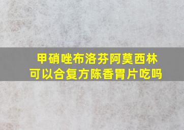 甲硝唑布洛芬阿莫西林可以合复方陈香胃片吃吗