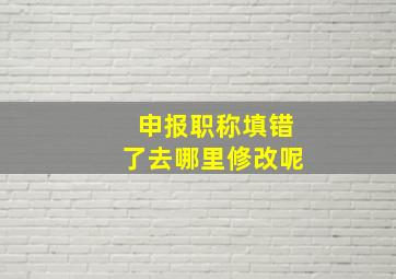 申报职称填错了去哪里修改呢