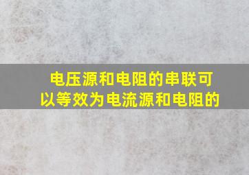 电压源和电阻的串联可以等效为电流源和电阻的