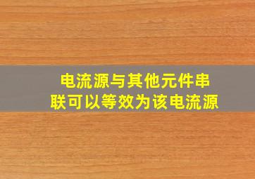 电流源与其他元件串联可以等效为该电流源