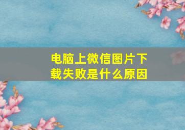 电脑上微信图片下载失败是什么原因